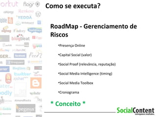 Como se executa? RoadMap - Gerenciamento de Riscos Presença Online Capital Social (valor) Social Proof (relevância, reputação)  Social Media Intelligence (timing) Social Media Toolbox Cronograma * Conceito * 