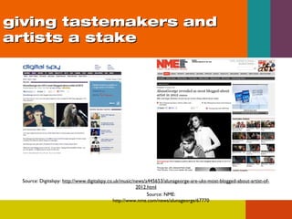 giving tastemakers and
artists a stake

Source: Digitalspy: http://www.digitalspy.co.uk/music/news/a445653/alunageorge-are-uks-most-blogged-about-artist-of2012.html
Source: NME:
http://www.nme.com/news/alunageorge/67770

 