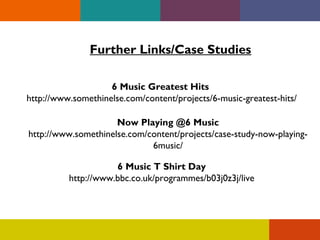 Further Links/Case Studies
6 Music Greatest Hits
http://www.somethinelse.com/content/projects/6-music-greatest-hits/
Now Playing @6 Music
http://www.somethinelse.com/content/projects/case-study-now-playing6music/
6 Music T Shirt Day
http://www.bbc.co.uk/programmes/b03j0z3j/live

 