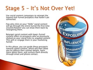Use social content campaigns to retarget the
topand mid-funnel prospects that haven‟t yet
converted.
Few who click on your “Hello” social content
will go through the entire funnel the first time
around.However you can draw them back by
retargeting them.
Retarget social content with lower-funnel
content offers to prospects who‟ve previously
clicked on your social links to ungated content
This will re-engage them in your marketing
funnel.
In this phase, you can guide these prospects
towards gated content, which will then allow
you to capture their contact details, learn
more about them, and nurture them directly
through email and phone contact.
 