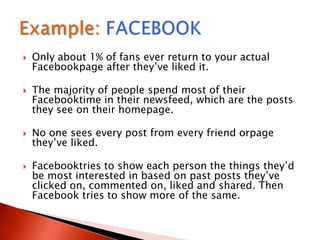  Only about 1% of fans ever return to your actual
Facebookpage after they‟ve liked it.
 The majority of people spend most of their
Facebooktime in their newsfeed, which are the posts
they see on their homepage.
 No one sees every post from every friend orpage
they‟ve liked.
 Facebooktries to show each person the things they‟d
be most interested in based on past posts they‟ve
clicked on, commented on, liked and shared. Then
Facebook tries to show more of the same.
 