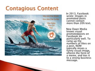 In 2013, Facebook
wrote: Images in
promoted posts
cannot contain
more than 20% text.
New Dawn Media
knows visual
promotedposts on
Facebook do
particularly well. To
ramp up the
numbers of likes on
a post, NDM
typically mixes a
funny visual image,
oftenin the form of
a meme, and ties it
to a strong business
message.
 