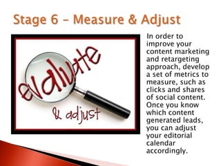 In order to
improve your
content marketing
and retargeting
approach, develop
a set of metrics to
measure, such as
clicks and shares
of social content.
Once you know
which content
generated leads,
you can adjust
your editorial
calendar
accordingly.
 