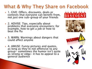  1. GIVE: Offers, discounts, deals or
contests that everyone can benefit from,
not just one sub-group of your friends
 2. ADVISE: Tips, especially about
problems that everyone encounters; for
example, how to get a job or how to
beat the flu
 3. WARN: Warnings about dangers that
could affect anyone
 4. AMUSE: Funny pictures and quotes,
as long as they‟re not offensive to any
group- sometimes the humor isn‟t quite
as strong or edgy- it has to appeal to a
general audience
 