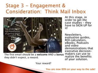 At this stage, in
order to get the
case studies – they
have to SIGN UP for
it!
Newsletters,
evaluation guides,
ROI calculators,
eBooks, Podcasts
and video
demonstrations that
executive decision-
makers can use to
realize the benefits
of your solution.
The first email should be a welcome AND a bonus
they didn‟t expect, a reward.
Your reward?
You are now 80% on your way to the sale!
 