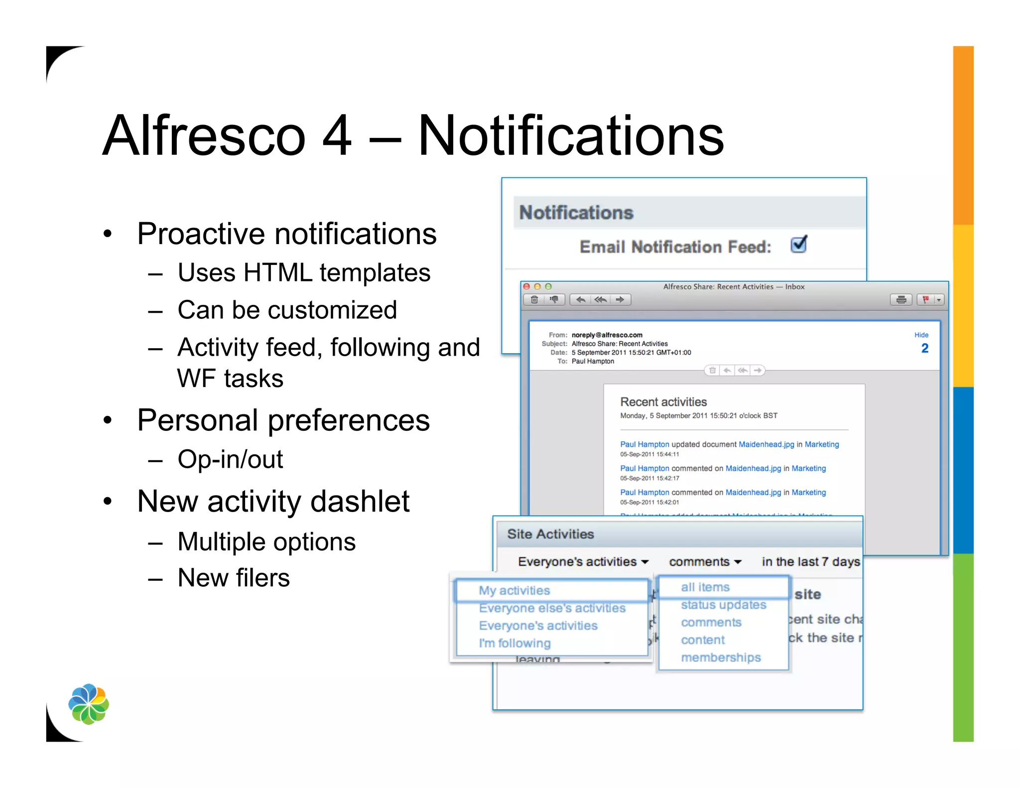 Alfresco 4 – Notifications
•  Proactive notifications
   –  Uses HTML templates
   –  Can be customized
   –  Activity feed, following and
      WF tasks
•  Personal preferences
   –  Op-in/out
•  New activity dashlet
   –  Multiple options
   –  New filers
 