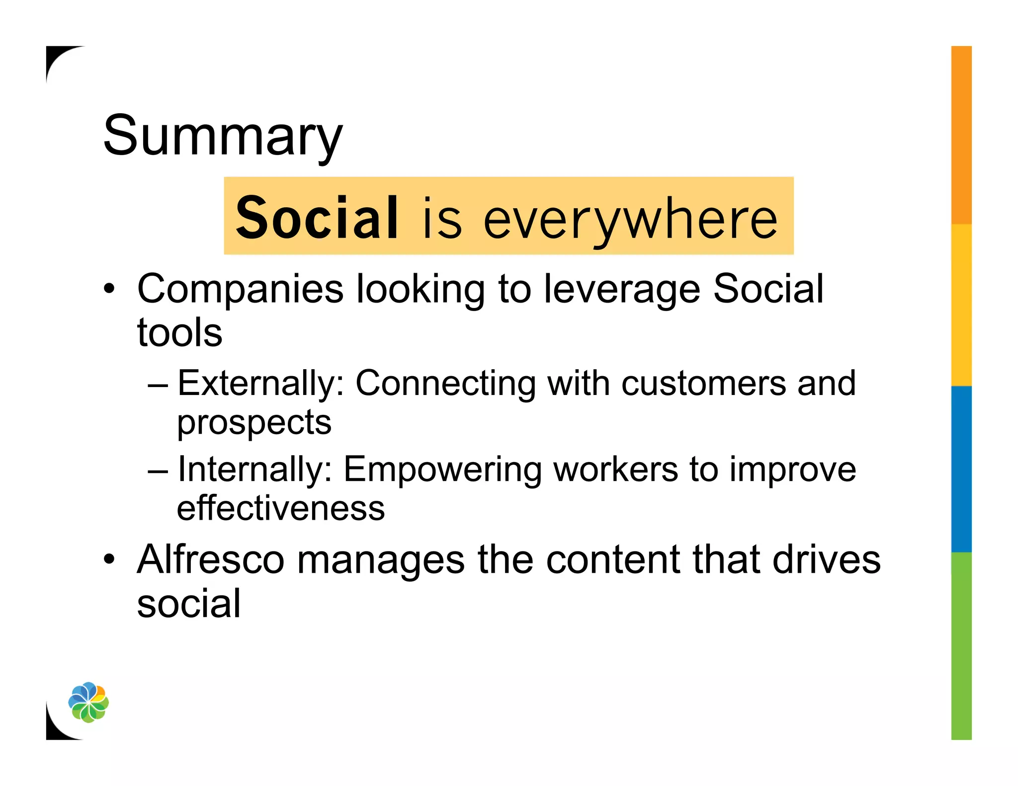 Summary
   Social is everywhere
•  Companies looking to leverage Social
   tools
  –  Externally: Connecting with customers and
     prospects
  –  Internally: Empowering workers to improve
     effectiveness
•  Alfresco manages the content that drives
   social
 