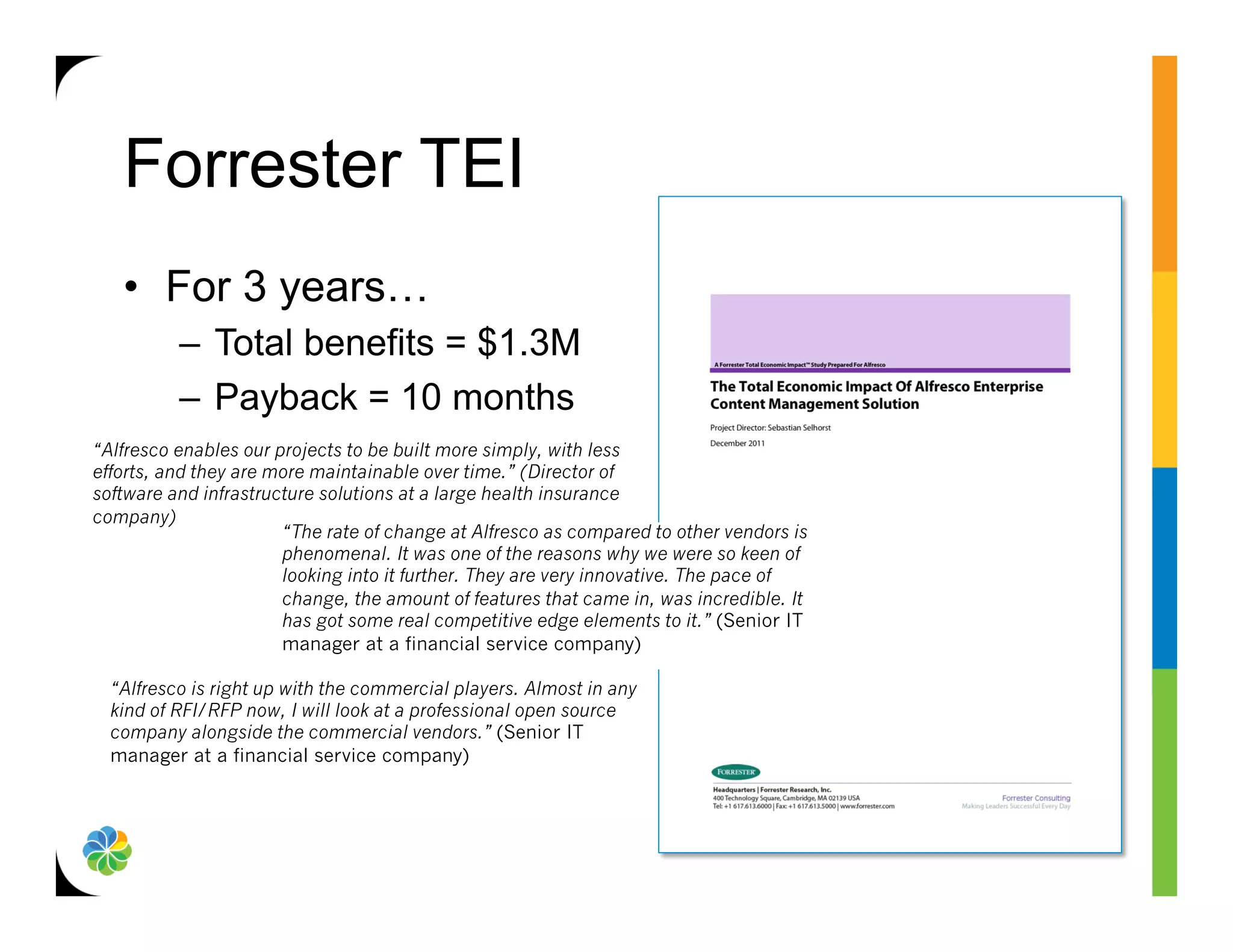 Forrester TEI
   •  For 3 years…
          –  Total benefits = $1.3M
          –  Payback = 10 months
“Alfresco enables our projects to be built more simply, with less
efforts, and they are more maintainable over time.” (Director of
software and infrastructure solutions at a large health insurance
company)
                       “The rate of change at Alfresco as compared to other vendors is
                       phenomenal. It was one of the reasons why we were so keen of
                       looking into it further. They are very innovative. The pace of
                       change, the amount of features that came in, was incredible. It
                       has got some real competitive edge elements to it.” (Senior IT
                       manager at a financial service company)

  “Alfresco is right up with the commercial players. Almost in any
  kind of RFI/RFP now, I will look at a professional open source
  company alongside the commercial vendors.” (Senior IT
  manager at a financial service company)
 