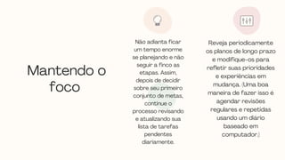 Mantendo o
foco
Não adianta ficar
um tempo enorme
se planejando e não
seguir a finco as
etapas. Assim,
depois de decidir
sobre seu primeiro
conjunto de metas,
continue o
processo revisando
e atualizando sua
lista de tarefas
pendentes
diariamente.




Reveja periodicamente
os planos de longo prazo
e modifique-os para
refletir suas prioridades
e experiências em
mudança. (Uma boa
maneira de fazer isso é
agendar revisões
regulares e repetidas
usando um diário
baseado em
computador.)


 