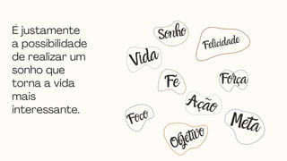 É justamente
a possibilidade
de realizar um
sonho que
torna a vida
mais
interessante.
Foco
Fé Força
Felicidade
Vida
Meta
Objetivo
Ação
Sonho
 