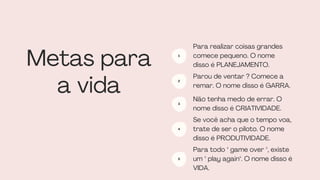 Metas para
a vida
Para realizar coisas grandes
comece pequeno. O nome
disso é PLANEJAMENTO.
1
Parou de ventar ? Comece a
remar. O nome disso é GARRA.
2
Não tenha medo de errar. O
nome disso é CRIATIVIDADE.
3
Se você acha que o tempo voa,
trate de ser o piloto. O nome
disso é PRODUTIVIDADE.
4
Para todo " game over ", existe
um " play again". O nome disso é
VIDA.
5
 