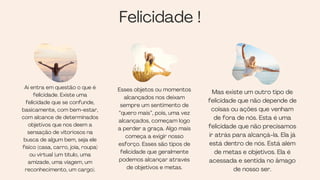 Mas existe um outro tipo de
felicidade que não depende de
coisas ou ações que venham
de fora de nós. Esta é uma
felicidade que não precisamos
ir atrás para alcançá-la. Ela já
está dentro de nós. Está além
de metas e objetivos. Ela é
acessada e sentida no âmago
de nosso ser.
Felicidade !
Aí entra em questão o que é
felicidade. Existe uma
felicidade que se confunde,
basicamente, com bem-estar,
com alcance de determinados
objetivos que nos deem a
sensação de vitoriosos na
busca de algum bem, seja ele
físico (casa, carro, joia, roupa)
ou virtual (um título, uma
amizade, uma viagem, um
reconhecimento, um cargo).
Esses objetos ou momentos
alcançados nos deixam
sempre um sentimento de
“quero mais”, pois, uma vez
alcançados, começam logo
a perder a graça. Algo mais
começa a exigir nosso
esforço. Esses são tipos de
felicidade que geralmente
podemos alcançar através
de objetivos e metas.
 