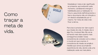 Estabelecer meta é dar significado
ao presente, aproveitando cada
momento, canalizando energia e
habilidades para a realização no
futuro, assumindo definitivamente o
barco da própria vida, em direção a
um destino estabelecido por si
mesmo. Ter meta de vida é não
ficar à deriva.
Como
traçar a
meta de
vida.
Para isso é preciso ter claro qual é
sua missão de vida. A missão não é
algo fixo, imutável. Não. Ela vai se
tornando mais clara quanto mais
conseguimos ampliar nossa
consciência de conexão com a vida e
o mundo em que vivemos. A
consciência da missão se amplia à
medida que vamos acumulando
experiência de vida, dando a ela uma
realização cada vez mais plena.
 