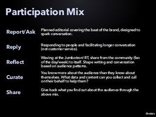 @mleis
Participation Mix
Report/Ask
Reply
Reflect
Curate
Share
Planned editorial covering the beat of the brand, designed to
spark conversation.
Responding to people and facilitating longer conversation
(not customer service).
Waving at the Jumbotron! RT, share from the community (fan
of the day/week) to itself. Shape writing and conversation
based on audience patterns.
You know more about the audience than they know about
themselves. What data and content can you collect and cull
on their behalf to help them?
Give back what you find out about the audience through the
above mix.
 