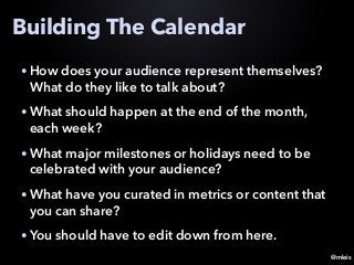 @mleis
Building The Calendar
• How does your audience represent themselves?
What do they like to talk about?
• What should happen at the end of the month,
each week?
• What major milestones or holidays need to be
celebrated with your audience?
• What have you curated in metrics or content that
you can share?
• You should have to edit down from here.
 