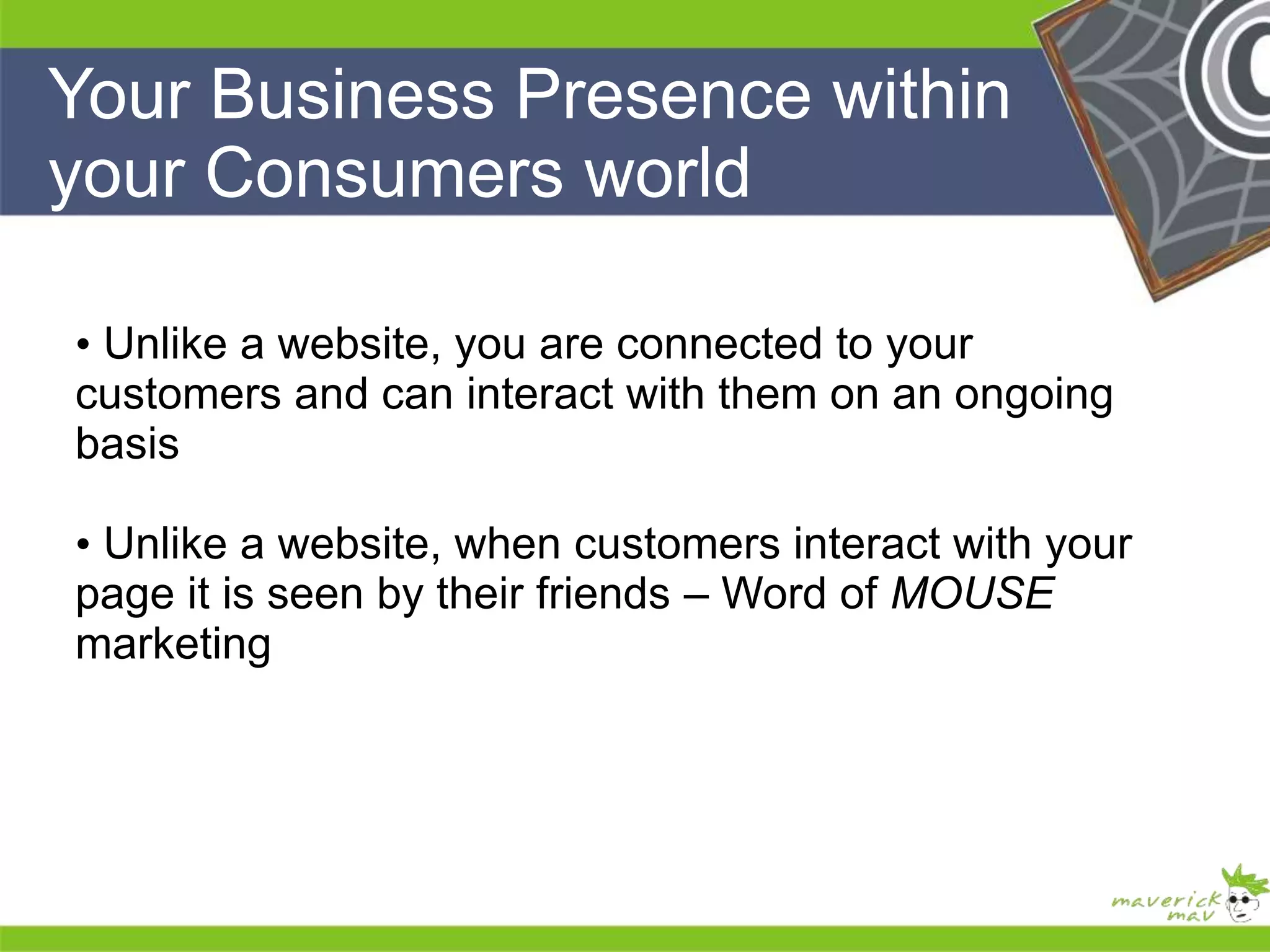 Your Business Presence within 
your Consumers world 
He 
He 
he 
• Unlike a website, you are connected to your 
customers and can interact with them on an ongoing 
basis 
• Unlike a website, when customers interact with your 
page it is seen by their friends – Word of MOUSE 
marketing 
He 
He 
he 
 