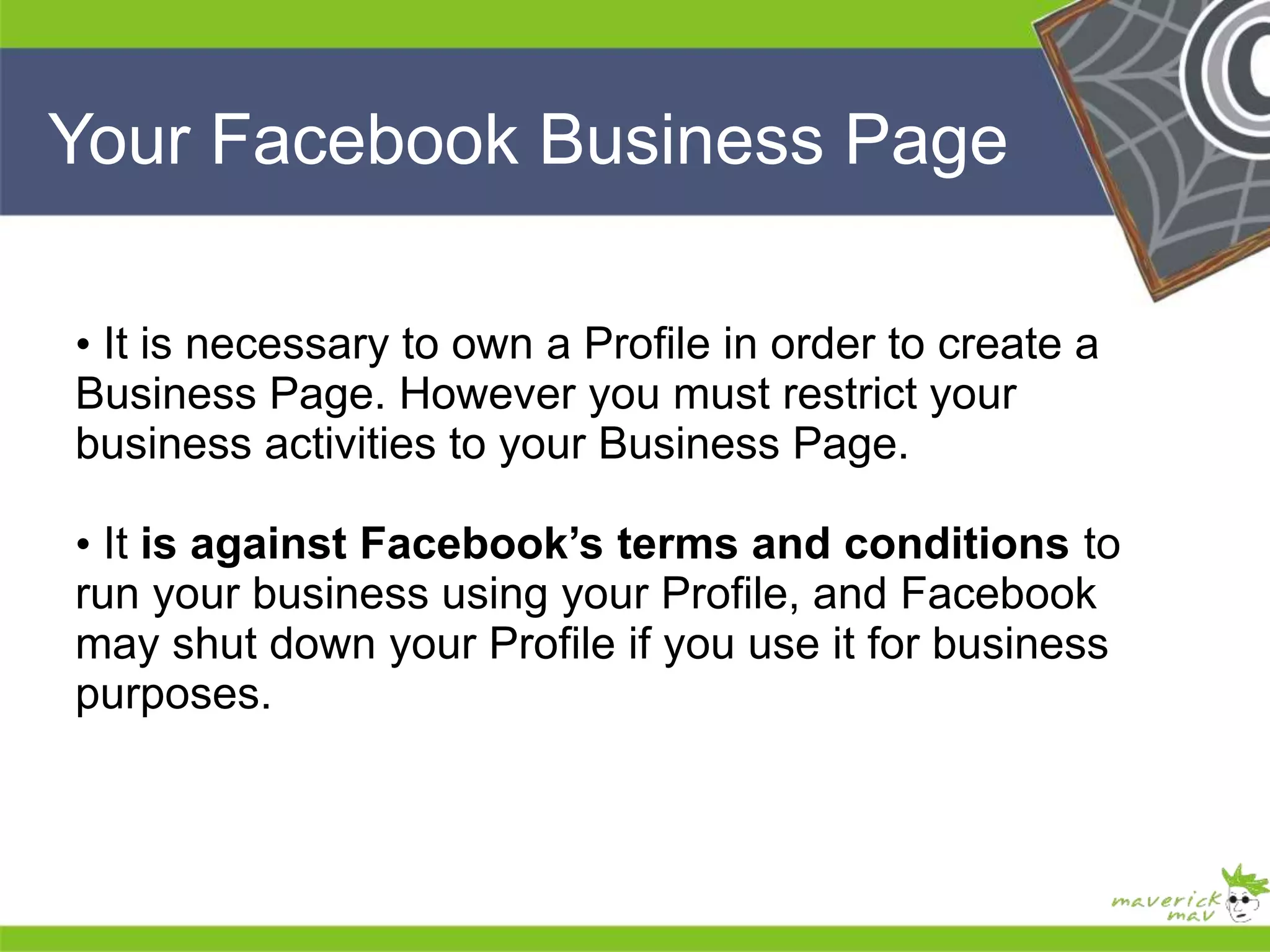 Your Facebook Business Page 
He 
He 
he 
• It is necessary to own a Profile in order to create a 
Business Page. However you must restrict your 
business activities to your Business Page. 
• It is against Facebook’s terms and conditions to 
run your business using your Profile, and Facebook 
may shut down your Profile if you use it for business 
purposes. 
He 
He 
he 
 