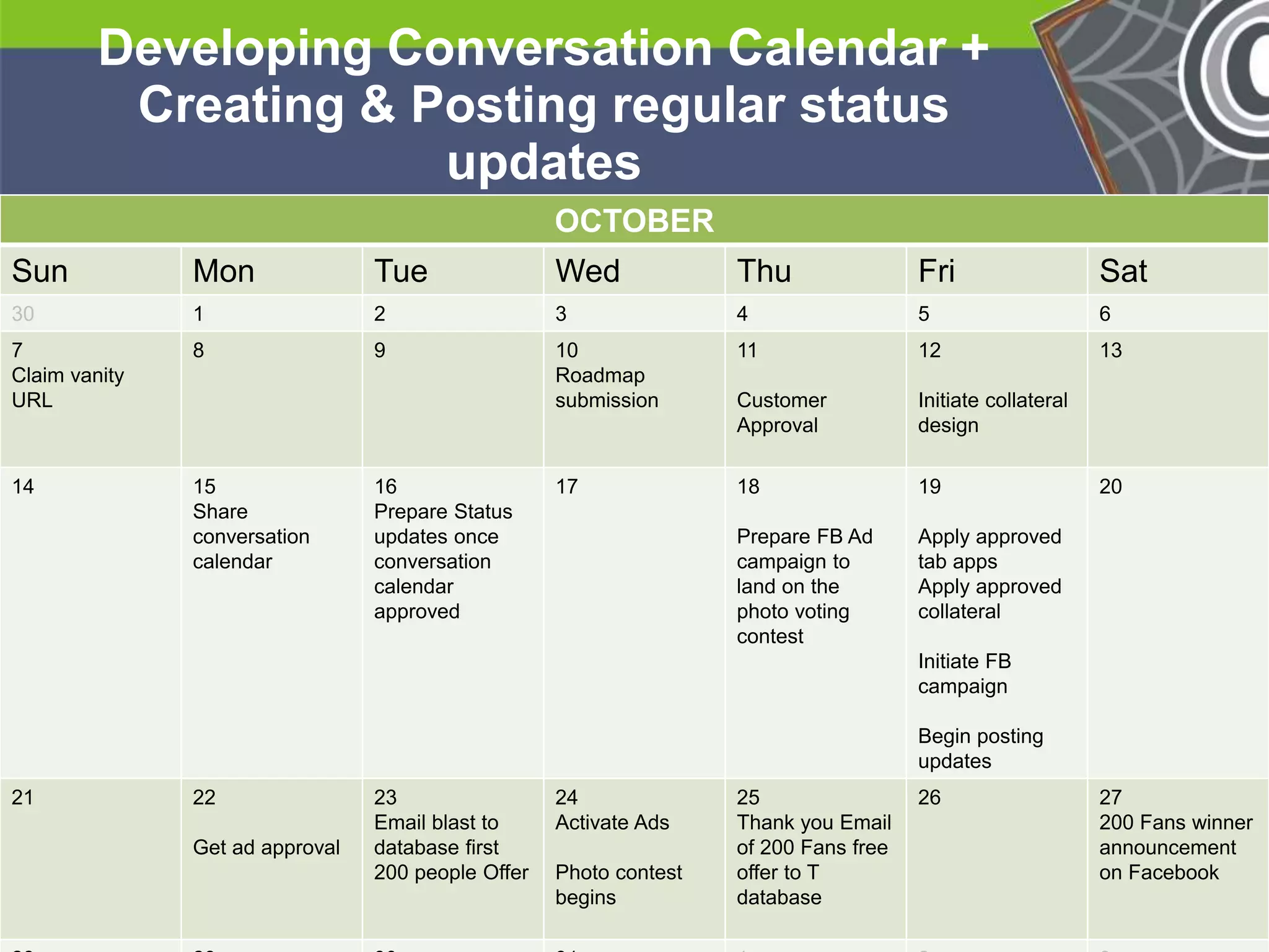 He 
He 
he 
Developing Conversation Calendar + 
Creating & Posting regular status 
He 
He 
he 
updates 
* 
OCTOBER 
Sun Mon Tue Wed Thu Fri Sat 
30 1 2 3 4 5 6 
7 
8 9 10 
11 
Claim vanity 
Roadmap 
URL 
submission 
Customer 
Approval 
12 
Initiate collateral 
design 
13 
14 15 
Share 
conversation 
calendar 
16 
Prepare Status 
updates once 
conversation 
calendar 
approved 
17 18 
Prepare FB Ad 
campaign to 
land on the 
photo voting 
contest 
19 
Apply approved 
tab apps 
Apply approved 
collateral 
Initiate FB 
campaign 
Begin posting 
updates 
20 
21 22 
Get ad approval 
23 
Email blast to 
database first 
200 people Offer 
24 
Activate Ads 
Photo contest 
begins 
25 
Thank you Email 
of 200 Fans free 
offer to T 
database 
26 27 
200 Fans winner 
announcement 
on Facebook 
28 28 30 31 1 2 3 
 
