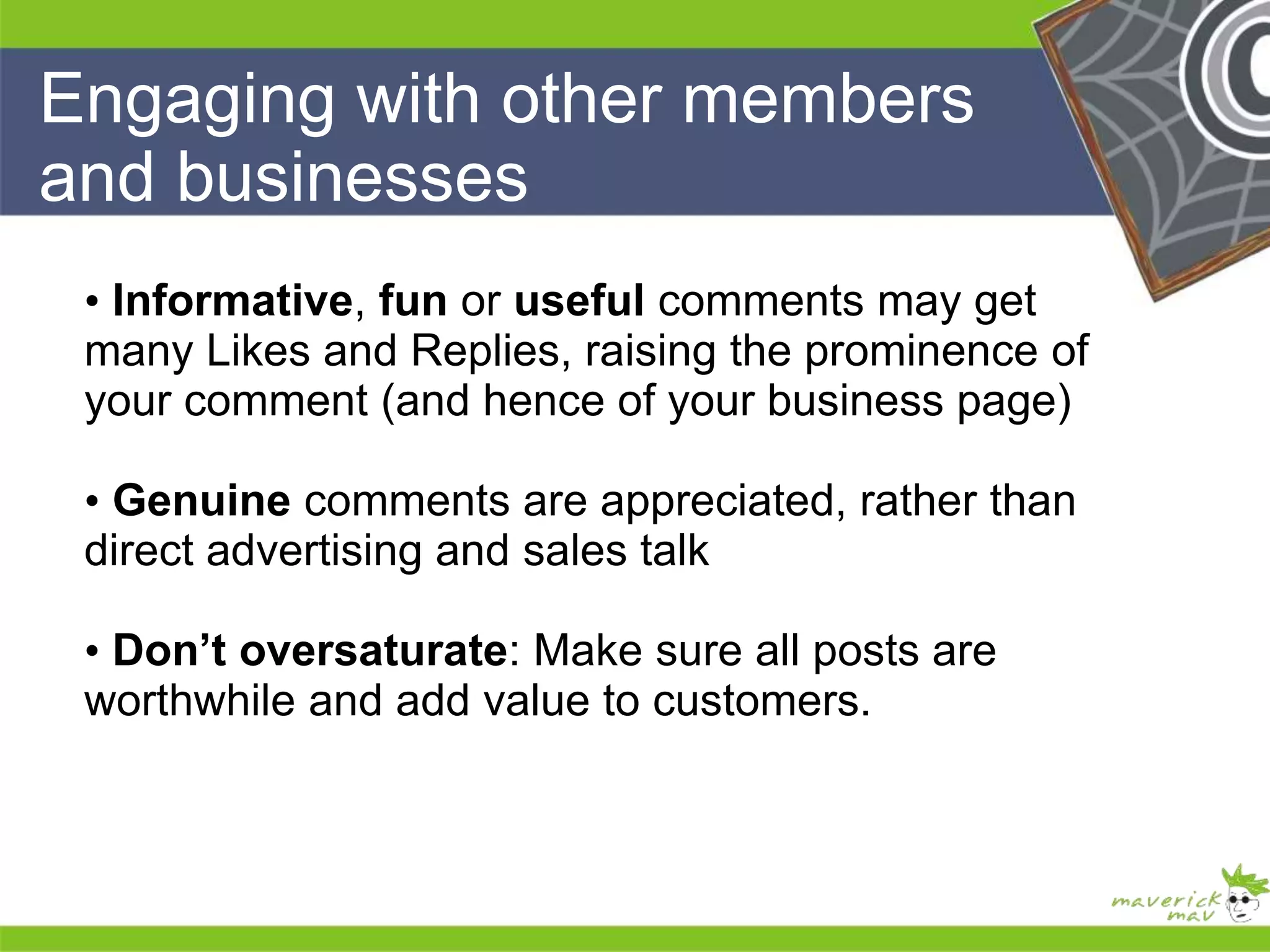 Engaging with other members 
and businesses 
He 
He 
he 
• Informative, fun or useful comments may get 
many Likes and Replies, raising the prominence of 
your comment (and hence of your business page) 
• Genuine comments are appreciated, rather than 
direct advertising and sales talk 
• Don’t oversaturate: Make sure all posts are 
worthwhile and add value to customers. 
He 
He 
he 
 