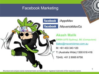 He 
He 
he 
/AppsMav 
Facebook Marketing 
/MaverickMavOz 
Akash Malik 
EMBA (UTS Sydney), BE (Computers) 
Sales@maverickmav.com.au 
M: +61 433 343 120 
T: (Australia Wide):1300 618 418 
T(Intl): +61 2 8065 6758 
He 
He 
he 1 
All product and company names mentioned herein are trademarks or registered trademarks of their respective owners. 
 