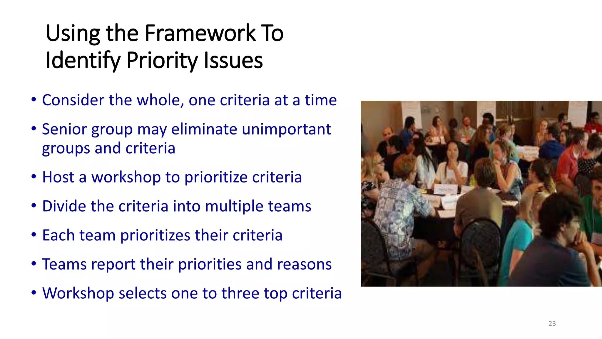 Using the Framework To
Identify Priority Issues
• Consider the whole, one criteria at a time
• Senior group may eliminate unimportant
groups and criteria
• Host a workshop to prioritize criteria
• Divide the criteria into multiple teams
• Each team prioritizes their criteria
• Teams report their priorities and reasons
• Workshop selects one to three top criteria
23
 