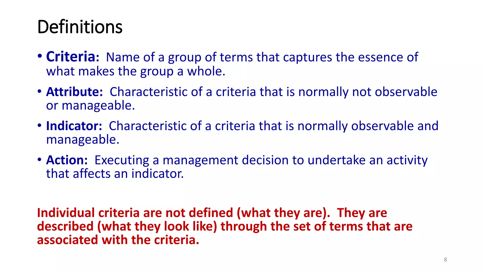 Definitions
• Criteria: Name of a group of terms that captures the essence of
what makes the group a whole.
• Attribute: Characteristic of a criteria that is normally not observable
or manageable.
• Indicator: Characteristic of a criteria that is normally observable and
manageable.
• Action: Executing a management decision to undertake an activity
that affects an indicator.
Individual criteria are not defined (what they are). They are
described (what they look like) through the set of terms that are
associated with the criteria.
8
 