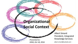 Organizational
Social Context
Albert Simard
President, Integrated
Knowledge ServicesPresented to:
SIKM, Oct 18, 2016 1albert.simard@outlook.com
 
