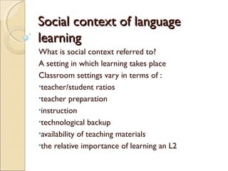 Social context of language
learning
What is social context referred to?
A setting in which learning takes place
Classroom settings vary in terms of :
•teacher/student ratios
•teacher preparation
•instruction
•technological backup
•availability of teaching materials
•the relative importance of learning an L2
 