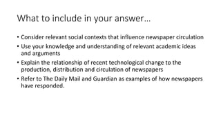 What to include in your answer…
• Consider relevant social contexts that influence newspaper circulation
• Use your knowledge and understanding of relevant academic ideas
and arguments
• Explain the relationship of recent technological change to the
production, distribution and circulation of newspapers
• Refer to The Daily Mail and Guardian as examples of how newspapers
have responded.
 