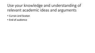 Use your knowledge and understanding of
relevant academic ideas and arguments
• Curran and Seaton
• End of audience
 