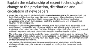 Explain the relationship of recent technological
change to the production, distribution and
circulation of newspapers
• News, like other media, has benefited from media convergence, for example both The
Daily Mail and The Guardian have, like most newspapers, diversified into digital and
online copies. They have done this to compensate for the decline of traditional
newspaper sales, which Curran argues has led to a catastrophic loss of advertising
revenue for all newspapers.
• In response to declining newspaper revenue, both newspapers have developed their
own website, Twitter feed and Facebook pages as well as managing to circulate
traditional print copies each day. The adaptability to online platforms is one way in which
national newspapers attempt to combat a long term decline in print copies.
• The online age of the media marks the major circulation turning point for nationals: first
fragmentation of the cultural use of the newspapers - today society buys less print based
newspapers, for example, reading news as a digital copy - and second, the fragmentation
of traditional media audiences.
• The decline of traditional newspaper readership means newspapers also face the
challenge of fake news, the internet as a broadcast platform and the cost of media
paywalls.
 