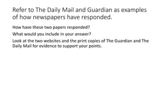 Refer to The Daily Mail and Guardian as examples
of how newspapers have responded.
How have these two papers responded?
What would you include in your answer?
Look at the two websites and the print copies of The Guardian and The
Daily Mail for evidence to support your points.
 