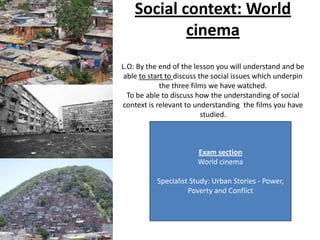 Social context: World
            cinema
L.O: By the end of the lesson you will understand and be
 able to start to discuss the social issues which underpin
             the three films we have watched.
  To be able to discuss how the understanding of social
context is relevant to understanding the films you have
                           studied.



                        Exam section
                        World cinema

           Specialist Study: Urban Stories - Power,
                     Poverty and Conflict
 