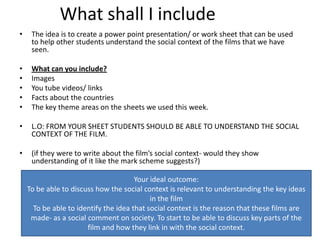 What shall I include
•    The idea is to create a power point presentation/ or work sheet that can be used
     to help other students understand the social context of the films that we have
     seen.

•    What can you include?
•    Images
•    You tube videos/ links
•    Facts about the countries
•    The key theme areas on the sheets we used this week.

•    L.O: FROM YOUR SHEET STUDENTS SHOULD BE ABLE TO UNDERSTAND THE SOCIAL
     CONTEXT OF THE FILM.

•    (if they were to write about the film’s social context- would they show
     understanding of it like the mark scheme suggests?)

                                       Your ideal outcome:
    To be able to discuss how the social context is relevant to understanding the key ideas
                                            in the film
      To be able to identify the idea that social context is the reason that these films are
     made- as a social comment on society. To start to be able to discuss key parts of the
                       film and how they link in with the social context.
 