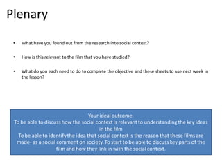 Plenary
 •   What have you found out from the research into social context?

 •   How is this relevant to the film that you have studied?

 •   What do you each need to do to complete the objective and these sheets to use next week in
     the lesson?
 