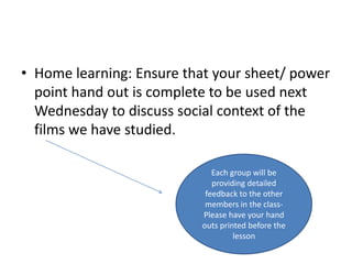 • Home learning: Ensure that your sheet/ power
  point hand out is complete to be used next
  Wednesday to discuss social context of the
  films we have studied.

                             Each group will be
                             providing detailed
                           feedback to the other
                           members in the class-
                          Please have your hand
                          outs printed before the
                                   lesson
 