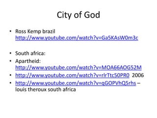 City of God
• Ross Kemp brazil
  http://www.youtube.com/watch?v=Ga5KAsW0m3c

• South africa:
• Apartheid:
  http://www.youtube.com/watch?v=MOA66AOG52M
• http://www.youtube.com/watch?v=rlrTtc50PR0 2006
• http://www.youtube.com/watch?v=qGOPVhQ5rhs –
  louis theroux south africa
 