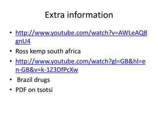 Extra information
• http://www.youtube.com/watch?v=AWLeAQ8
  gnU4
• Ross kemp south africa
• http://www.youtube.com/watch?gl=GB&hl=e
  n-GB&v=k-1Z3DfPcXw
• Brazil drugs
• PDF on tsotsi
 