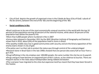 •   City of God depicts the growth of organised crime in the Cidade de Deus (City of God) suburb of
    Rio de Janeiro, between the end of the '60s and the beginning of the '80s

•   Social conditions in Rio:

•Brazil continues to be one of the most economically unequal countries in the world with the top 10
percent of the population earning 50 percent of the national income, while about 34 percent of the
population lives below the poverty line.
•More than 6,000 people where murdered in Rio in 2007
•Census data released in December 2011 by the IBGE (Brazilian Institute of Geography and Statistics)
shows that in 2010, about (6%) of the population lived in slums in Brazil.
•The wealthy middle class live in gated communities with security and are the binary opposition of the
shanty towns shown in city of god.
•The police see it as their job to protect the status quo through control of the underprivileged
•Research done in Brazil back in the late 1990s showed that one person dies every half an hour from a
gun shot.
•Drug trafficking in the city employs over 100,000 people, the same number the city has on its payroll.
•Drugs and guns have become an engrained part of Rio’s culture, as has violence to tourists. There are
frequent stories in the news about holidaymakers being robbed and beaten.
•The rural poor have migrated to the cities but expensive land has meant that they have been forced in
the Favelas.
 