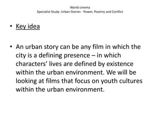 World cinema
         Specialist Study: Urban Stories - Power, Poverty and Conflict



• Key idea

• An urban story can be any film in which the
  city is a defining presence – in which
  characters’ lives are defined by existence
  within the urban environment. We will be
  looking at films that focus on youth cultures
  within the urban environment.
 