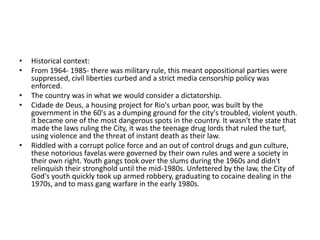•   Historical context:
•   From 1964- 1985- there was military rule, this meant oppositional parties were
    suppressed, civil liberties curbed and a strict media censorship policy was
    enforced.
•   The country was in what we would consider a dictatorship.
•   Cidade de Deus, a housing project for Rio's urban poor, was built by the
    government in the 60's as a dumping ground for the city's troubled, violent youth.
    it became one of the most dangerous spots in the country. It wasn't the state that
    made the laws ruling the City, it was the teenage drug lords that ruled the turf,
    using violence and the threat of instant death as their law.
•   Riddled with a corrupt police force and an out of control drugs and gun culture,
    these notorious favelas were governed by their own rules and were a society in
    their own right. Youth gangs took over the slums during the 1960s and didn't
    relinquish their stronghold until the mid-1980s. Unfettered by the law, the City of
    God's youth quickly took up armed robbery, graduating to cocaine dealing in the
    1970s, and to mass gang warfare in the early 1980s.
 