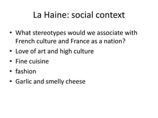 La Haine: social context
• What stereotypes would we associate with
  French culture and France as a nation?
• Love of art and high culture
• Fine cuisine
• fashion
• Garlic and smelly cheese
 