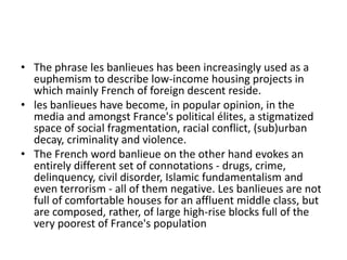 • The phrase les banlieues has been increasingly used as a
  euphemism to describe low-income housing projects in
  which mainly French of foreign descent reside.
• les banlieues have become, in popular opinion, in the
  media and amongst France's political élites, a stigmatized
  space of social fragmentation, racial conflict, (sub)urban
  decay, criminality and violence.
• The French word banlieue on the other hand evokes an
  entirely different set of connotations - drugs, crime,
  delinquency, civil disorder, Islamic fundamentalism and
  even terrorism - all of them negative. Les banlieues are not
  full of comfortable houses for an affluent middle class, but
  are composed, rather, of large high-rise blocks full of the
  very poorest of France's population
 