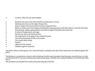 1.           La Haine- After the riot- Keith Reader

•            Banlieue has come to be short hand for societal woes in France
•            Working class areas on the edge of large cities
•            Built to replace the shanty towns that were originally there
•            Badly run down and house largely unemployed young population with little hope or vision for the future
•            Drug dealing, robbery, gang warfare and violence against the police who they hate
•            A sense of hopelessness and anger
•            Key themes within the Banlieue films
•            The importance of the gang or the crowd of friends
•            The self enclosed way of life on the estates
•            The anxiety about drugs
•            Poverty
•            Ugliness of the setting
•            Solidarity against the police

The ethnic mixture of the group- Vinz, Siad and Hubert, symbolizes the idea of the importance of solidarity against the
police

The banlieue is presented as a desert, with no feeling of public space (consider how the police move them on, or they
are filmed by the TV cameras) and precisous little private space- consider the cramped conditions of the flats that they
live in.
The characters are ejected from nearly every place they go in the film
 