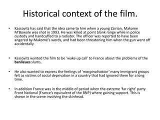 Historical context of the film.
•   Kassovitz has said that the idea came to him when a young Zairian, Makome
    M'Bowole was shot in 1993. He was killed at point blank range while in police
    custody and handcuffed to a radiator. The officer was reported to have been
    angered by Makomé's words, and had been threatening him when the gun went off
    accidentally.


•   Kassovitz wanted the film to be ‘wake up call’ to France about the problems of the
    banlieues slums.

•   He also wanted to express the feelings of ‘marginalisation’ many immigrant groups
    felt as victims of social deprivation in a country that had ignored them for a long
    time.

•   In addition France was in the middle of period when the extreme ‘far right’ party
    Front National (France’s equivalent of the BNP) where gaining support. This is
    shown in the scene involving the skinhead.
 