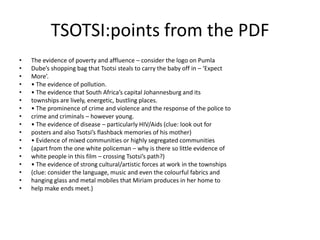 TSOTSI:points from the PDF
•   The evidence of poverty and affluence – consider the logo on Pumla
•   Dube’s shopping bag that Tsotsi steals to carry the baby off in – ‘Expect
•   More’.
•   • The evidence of pollution.
•   • The evidence that South Africa’s capital Johannesburg and its
•   townships are lively, energetic, bustling places.
•   • The prominence of crime and violence and the response of the police to
•   crime and criminals – however young.
•   • The evidence of disease – particularly HIV/Aids (clue: look out for
•   posters and also Tsotsi’s flashback memories of his mother)
•   • Evidence of mixed communities or highly segregated communities
•   (apart from the one white policeman – why is there so little evidence of
•   white people in this film – crossing Tsotsi’s path?)
•   • The evidence of strong cultural/artistic forces at work in the townships
•   (clue: consider the language, music and even the colourful fabrics and
•   hanging glass and metal mobiles that Miriam produces in her home to
•   help make ends meet.)
 