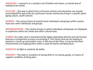 •IDEOLOGY – a person’s or a society’s set of beliefs and values, or overall way of
looking at the world.

•CULTURE – The way in which forms of human activity and interaction are socially
transmitted/The way of life of a particular human community living in a specific place.
(gang culture, youth culture)

•POWER – The various forms of control some individuals and groups within society
have over other individuals and groups.

•REPRESENTATION – The variety of ways in which individuals and groups are displayed
to audiences within the media and other cultural texts.

•URBAN :An urban area is characterised by higher population density and vast human
features in comparison to areas surrounding it. This means that we are looking at
poverty in a built up and modern area. In the case of the films, it may be that their
environments are trapping them within a cycle of events and behaviours.

•CONFLICT: to fight or contend; do battle.

•POVERTY : The state or condition of having little or no money, goods, or means of
support; condition of being poor
 