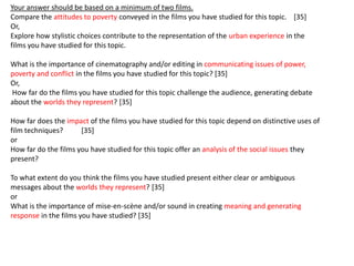 Your answer should be based on a minimum of two films.
Compare the attitudes to poverty conveyed in the films you have studied for this topic. [35]
Or,
Explore how stylistic choices contribute to the representation of the urban experience in the
films you have studied for this topic.

What is the importance of cinematography and/or editing in communicating issues of power,
poverty and conflict in the films you have studied for this topic? [35]
Or,
How far do the films you have studied for this topic challenge the audience, generating debate
about the worlds they represent? [35]

How far does the impact of the films you have studied for this topic depend on distinctive uses of
film techniques?      [35]
or
How far do the films you have studied for this topic offer an analysis of the social issues they
present?

To what extent do you think the films you have studied present either clear or ambiguous
messages about the worlds they represent? [35]
or
What is the importance of mise-en-scène and/or sound in creating meaning and generating
response in the films you have studied? [35]
 