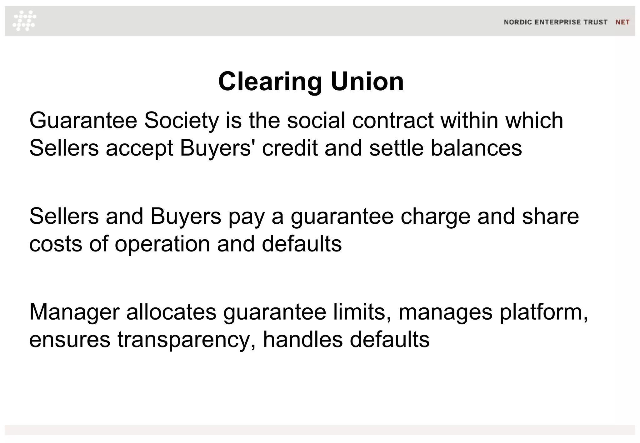 Clearing Union
Guarantee Society is the social contract within which
Sellers accept Buyers' credit and settle balances
Sellers and Buyers pay a guarantee charge and share
costs of operation and defaults
Manager allocates guarantee limits, manages platform,
ensures transparency, handles defaults
 