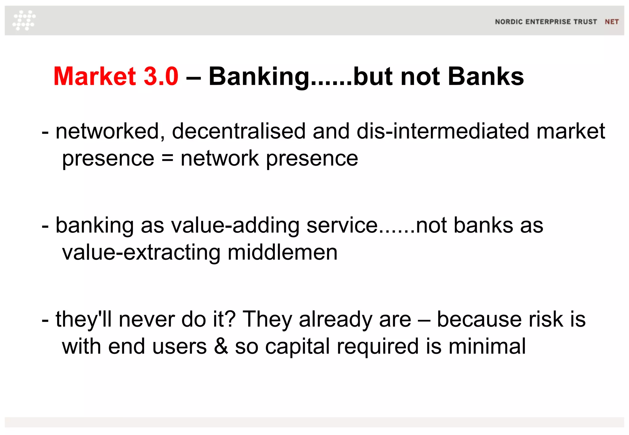 Market 3.0 – Banking......but not Banks
- networked, decentralised and dis-intermediated market
presence = network presence
- banking as value-adding service......not banks as
value-extracting middlemen
- they'll never do it? They already are – because risk is
with end users & so capital required is minimal
 